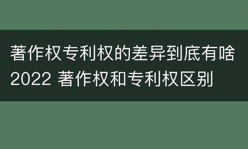 著作权专利权的差异到底有啥2022 著作权和专利权区别