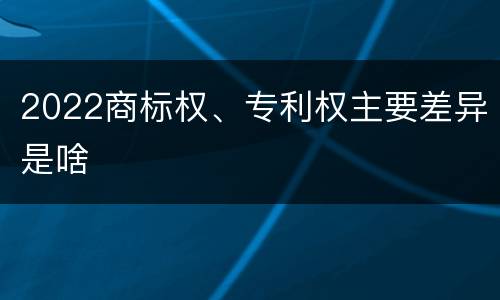 2022商标权、专利权主要差异是啥