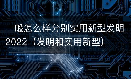 一般怎么样分别实用新型发明2022（发明和实用新型）