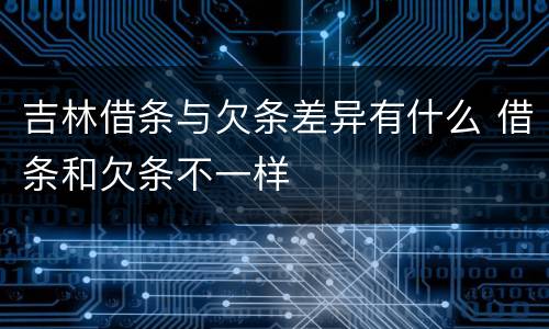 吉林借条与欠条差异有什么 借条和欠条不一样