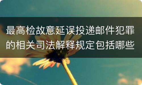 最高检故意延误投递邮件犯罪的相关司法解释规定包括哪些主要内容
