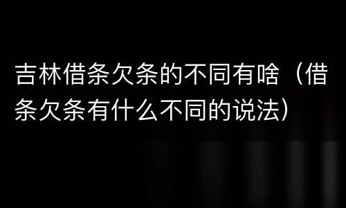 吉林借条欠条的不同有啥（借条欠条有什么不同的说法）