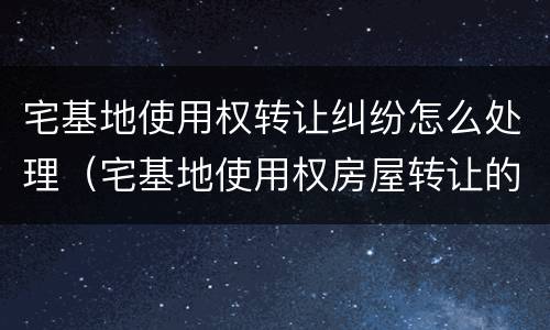 宅基地使用权转让纠纷怎么处理（宅基地使用权房屋转让的效力如何认定）