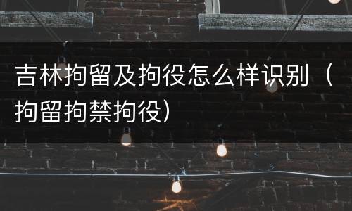 吉林拘留及拘役怎么样识别（拘留拘禁拘役）