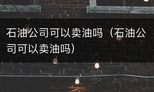 石油公司可以卖油吗（石油公司可以卖油吗）