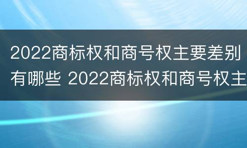 2022商标权和商号权主要差别有哪些 2022商标权和商号权主要差别有哪些方面