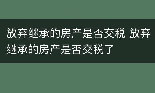 放弃继承的房产是否交税 放弃继承的房产是否交税了