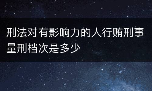 刑法对有影响力的人行贿刑事量刑档次是多少