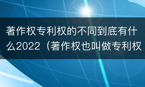 著作权专利权的不同到底有什么2022（著作权也叫做专利权吗）