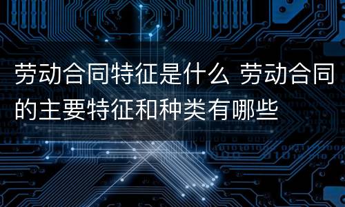 劳动合同特征是什么 劳动合同的主要特征和种类有哪些