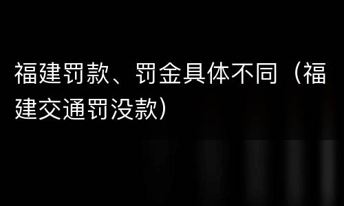 福建罚款、罚金具体不同（福建交通罚没款）