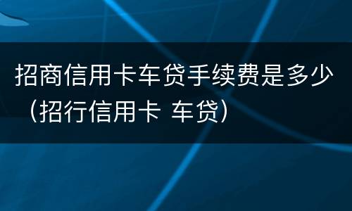 招商信用卡车贷手续费是多少（招行信用卡 车贷）