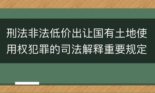 刑法非法低价出让国有土地使用权犯罪的司法解释重要规定包括什么