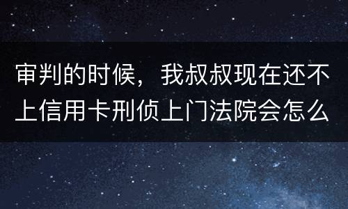 审判的时候，我叔叔现在还不上信用卡刑侦上门法院会怎么判刑