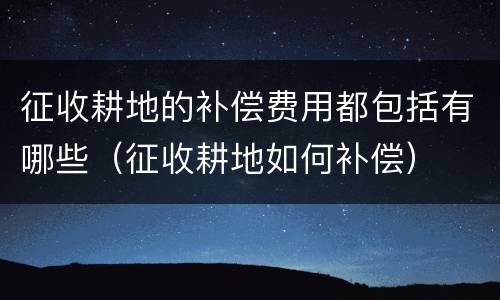 征收耕地的补偿费用都包括有哪些（征收耕地如何补偿）