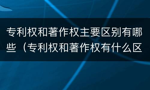 专利权和著作权主要区别有哪些（专利权和著作权有什么区别）