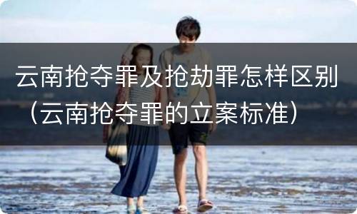 云南抢夺罪及抢劫罪怎样区别（云南抢夺罪的立案标准）