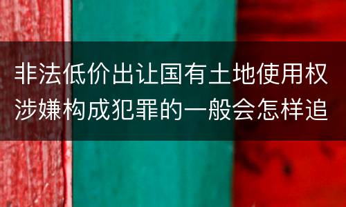非法低价出让国有土地使用权涉嫌构成犯罪的一般会怎样追究法律责任