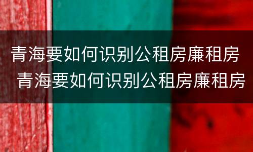 青海要如何识别公租房廉租房 青海要如何识别公租房廉租房呢