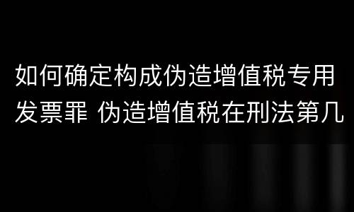 如何确定构成伪造增值税专用发票罪 伪造增值税在刑法第几章