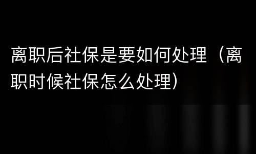 离职后社保是要如何处理（离职时候社保怎么处理）