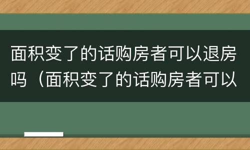 面积变了的话购房者可以退房吗（面积变了的话购房者可以退房吗怎么办）