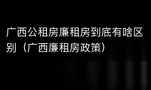 广西公租房廉租房到底有啥区别（广西廉租房政策）