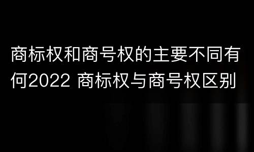 商标权和商号权的主要不同有何2022 商标权与商号权区别