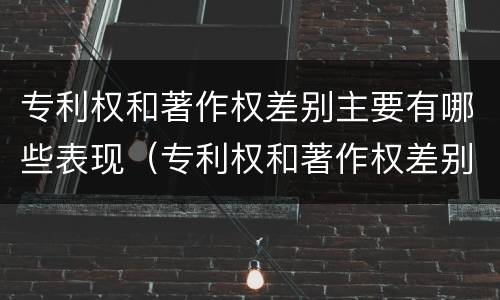 专利权和著作权差别主要有哪些表现（专利权和著作权差别主要有哪些表现形式）
