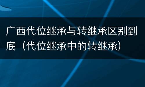 广西代位继承与转继承区别到底（代位继承中的转继承）