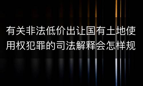 有关非法低价出让国有土地使用权犯罪的司法解释会怎样规定
