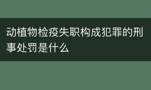 动植物检疫失职构成犯罪的刑事处罚是什么