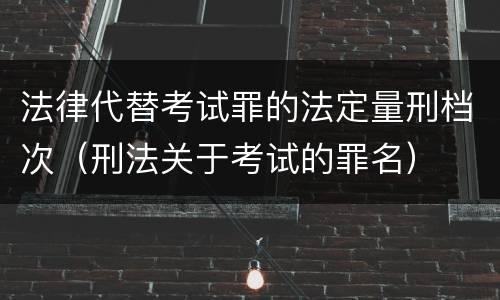 法律代替考试罪的法定量刑档次（刑法关于考试的罪名）