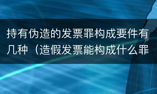 持有伪造的发票罪构成要件有几种（造假发票能构成什么罪）