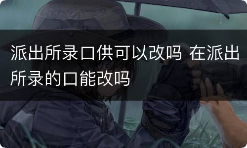 派出所录口供可以改吗 在派出所录的口能改吗