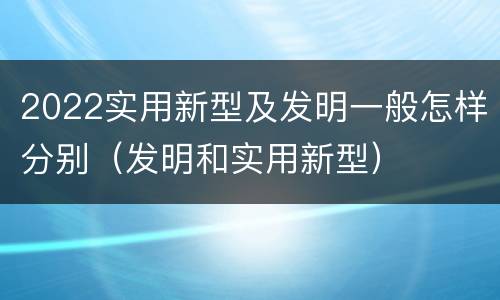 2022实用新型及发明一般怎样分别（发明和实用新型）