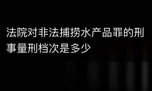法院对非法捕捞水产品罪的刑事量刑档次是多少
