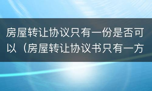 房屋转让协议只有一份是否可以（房屋转让协议书只有一方签字有用吗）