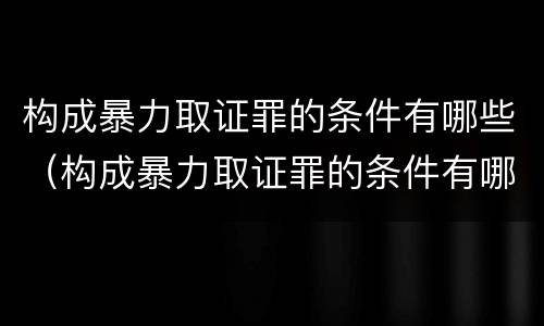 构成暴力取证罪的条件有哪些（构成暴力取证罪的条件有哪些呢）