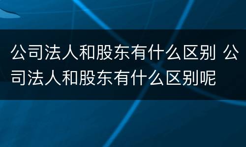 公司法人和股东有什么区别 公司法人和股东有什么区别呢