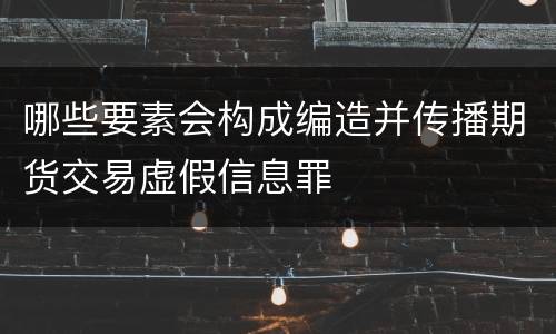 哪些要素会构成编造并传播期货交易虚假信息罪