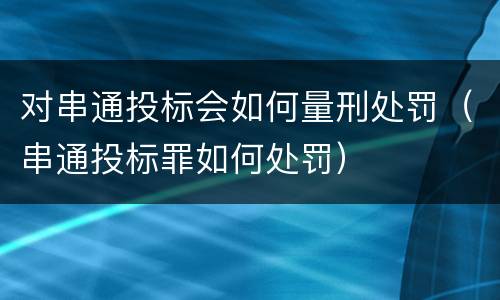 对串通投标会如何量刑处罚（串通投标罪如何处罚）