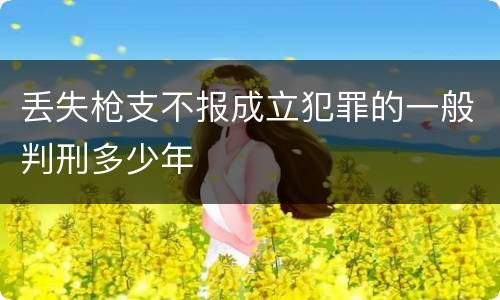 丢失枪支不报成立犯罪的一般判刑多少年