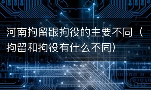 河南拘留跟拘役的主要不同（拘留和拘役有什么不同）