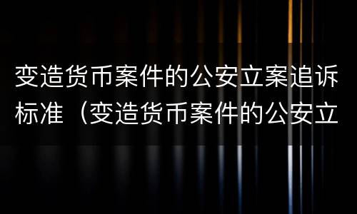 变造货币案件的公安立案追诉标准（变造货币案件的公安立案追诉标准是）