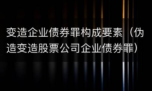 变造企业债券罪构成要素（伪造变造股票公司企业债券罪）