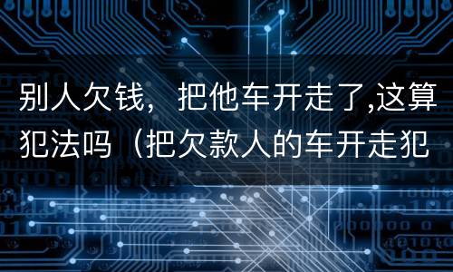 别人欠钱，把他车开走了,这算犯法吗（把欠款人的车开走犯法吗）