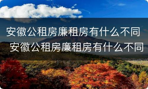 安徽公租房廉租房有什么不同 安徽公租房廉租房有什么不同吗