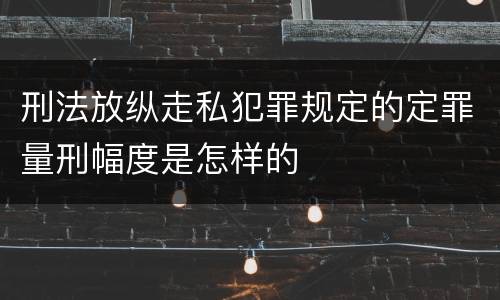 刑法放纵走私犯罪规定的定罪量刑幅度是怎样的