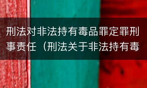 刑法对非法持有毒品罪定罪刑事责任（刑法关于非法持有毒品罪的规定）